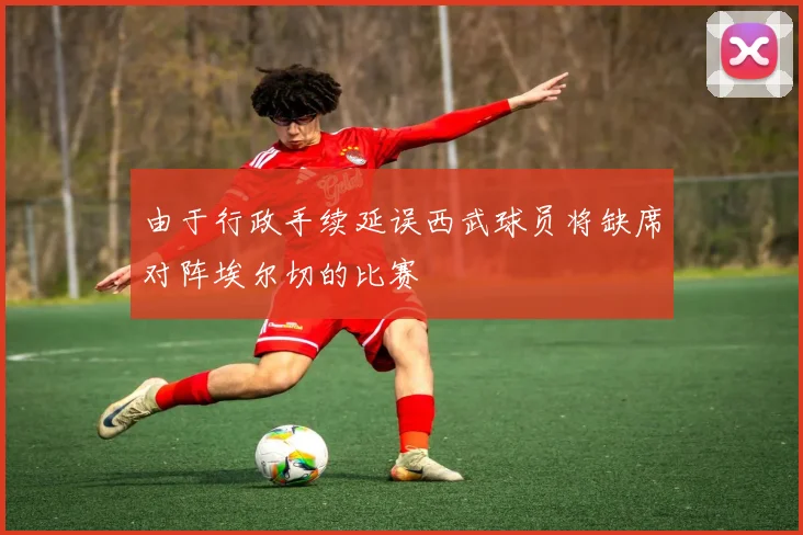 由于行政手续延误西武球员将缺席对阵埃尔切的比赛