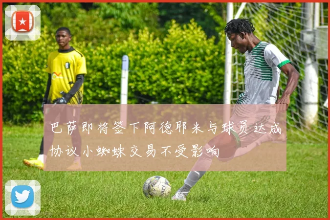 巴萨即将签下阿德耶米与球员达成协议小蜘蛛交易不受影响