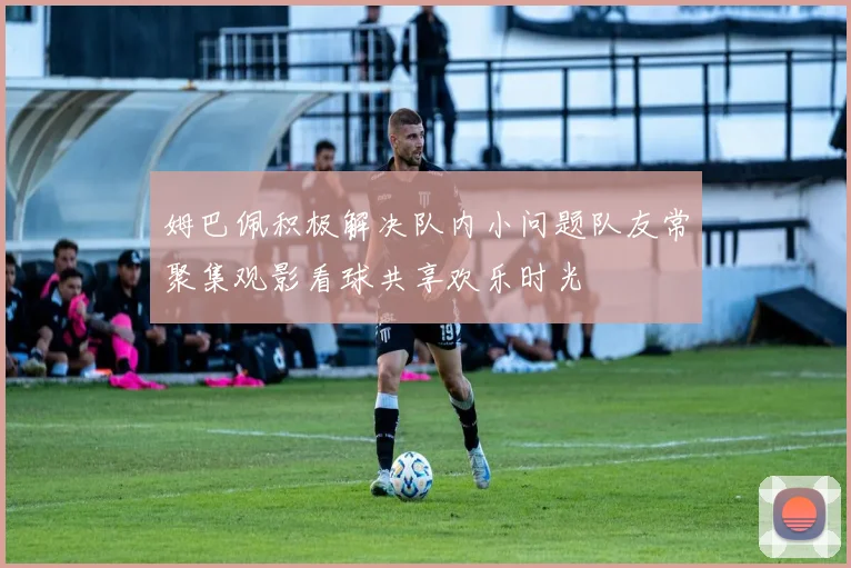 姆巴佩积极解决队内小问题队友常聚集观影看球共享欢乐时光