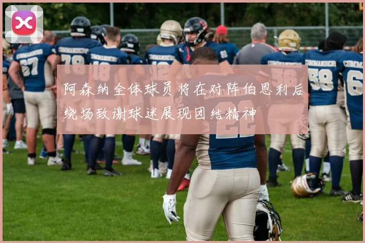 阿森纳全体球员将在对阵伯恩利后绕场致谢球迷展现团结精神