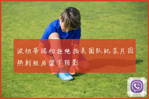 波切蒂诺初拒绝拍美国队纪录片因热刺经历留下阴影
