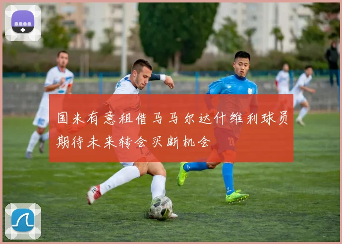 国米有意租借马马尔达什维利球员期待未来转会买断机会