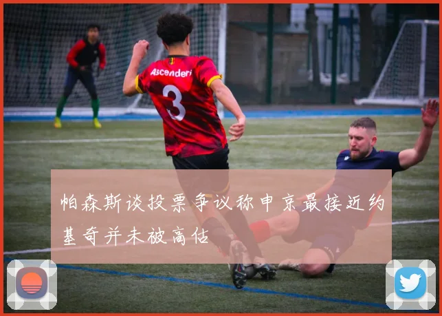 帕森斯谈投票争议称申京最接近约基奇并未被高估