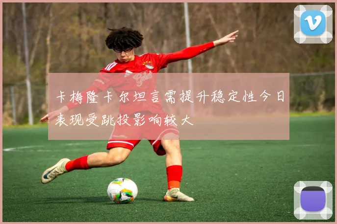 卡梅隆卡尔坦言需提升稳定性今日表现受跳投影响较大