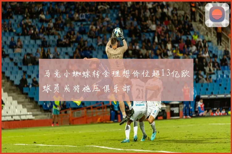 马竞小蜘蛛转会理想价位超13亿欧球员或将施压俱乐部