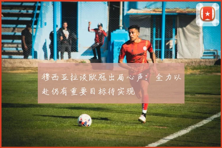 穆西亚拉谈欧冠出局心声：全力以赴仍有重要目标待实现