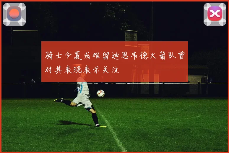 骑士今夏或难留迪恩韦德火箭队曾对其表现表示关注
