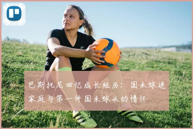 巴斯托尼回忆成长经历：国米球迷家庭与第一件国米球衣的情怀