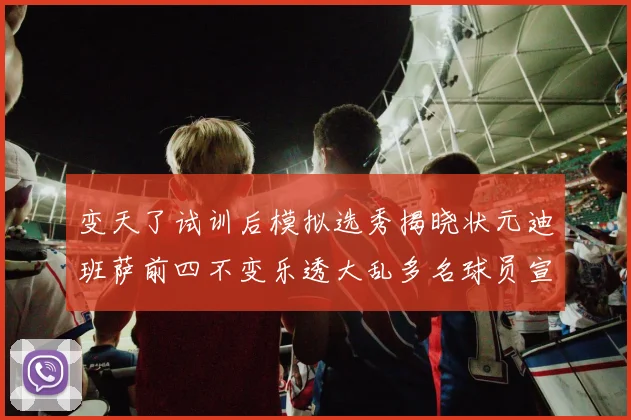 变天了试训后模拟选秀揭晓状元迪班萨前四不变乐透大乱多名球员宣布退选