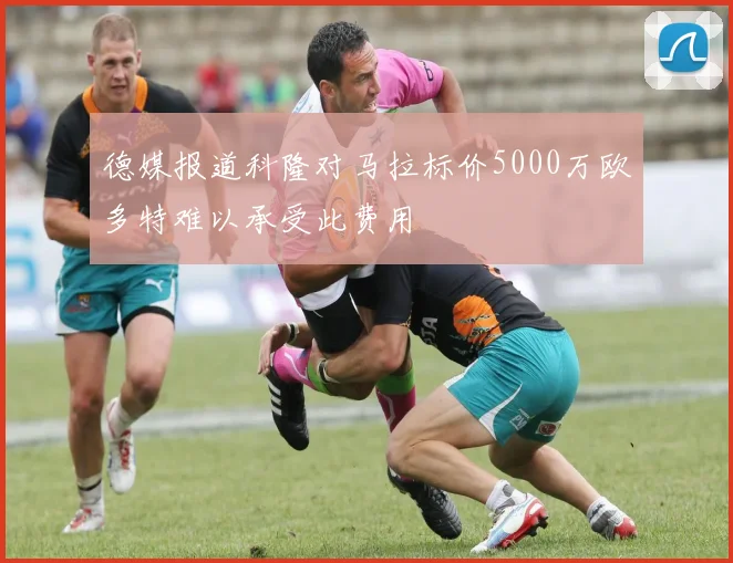 德媒报道科隆对马拉标价5000万欧多特难以承受此费用