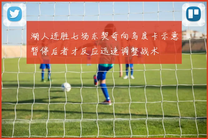 湖人连胜七场东契奇向乌度卡示意暂停后者才反应迅速调整战术
