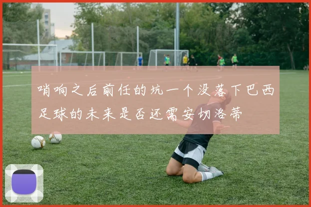 哨响之后前任的坑一个没落下巴西足球的未来是否还需安切洛蒂