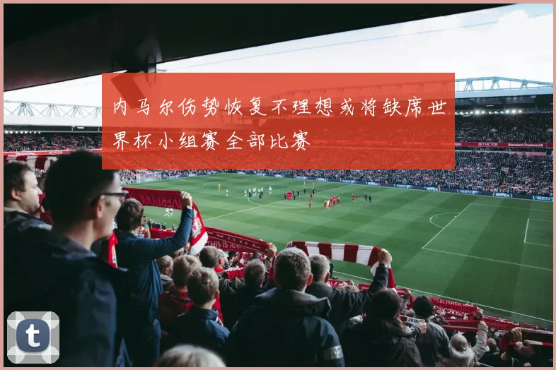 内马尔伤势恢复不理想或将缺席世界杯小组赛全部比赛