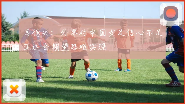 马德兴：外界对中国女足信心不足亚运会期望恐难实现