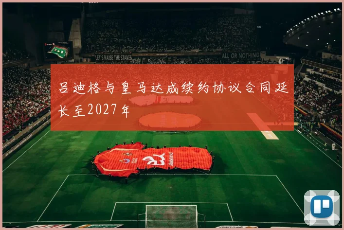 吕迪格与皇马达成续约协议合同延长至2027年