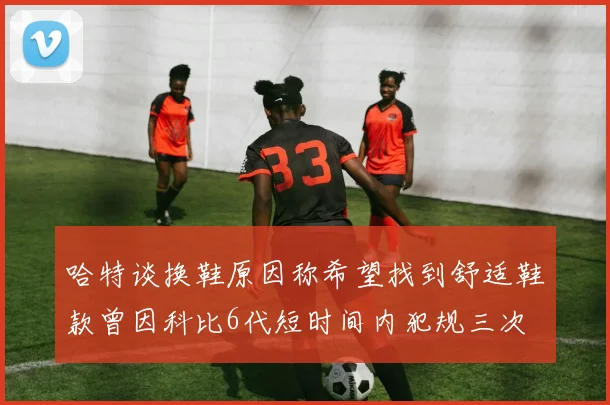 哈特谈换鞋原因称希望找到舒适鞋款曾因科比6代短时间内犯规三次