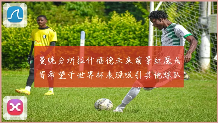 曼晚分析拉什福德未来前景红魔或寄希望于世界杯表现吸引其他球队