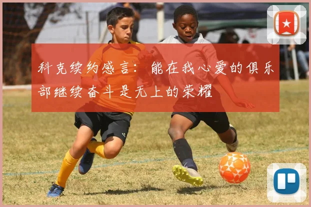 科克续约感言：能在我心爱的俱乐部继续奋斗是无上的荣耀