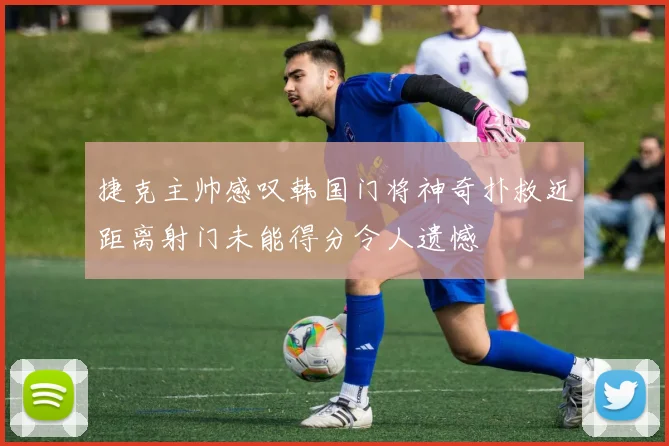 捷克主帅感叹韩国门将神奇扑救近距离射门未能得分令人遗憾