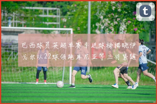 巴西球员英超单赛季进球榜揭晓伊戈尔以22球领跑库尼亚等三将紧随其后
