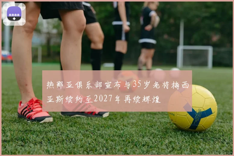热那亚俱乐部宣布与35岁老将梅西亚斯续约至2027年再续辉煌
